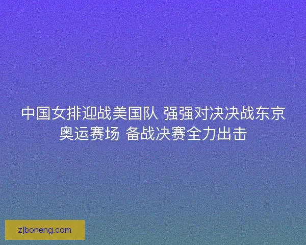 中国女排迎战美国队 强强对决决战东京奥运赛场 备战决赛全力出击