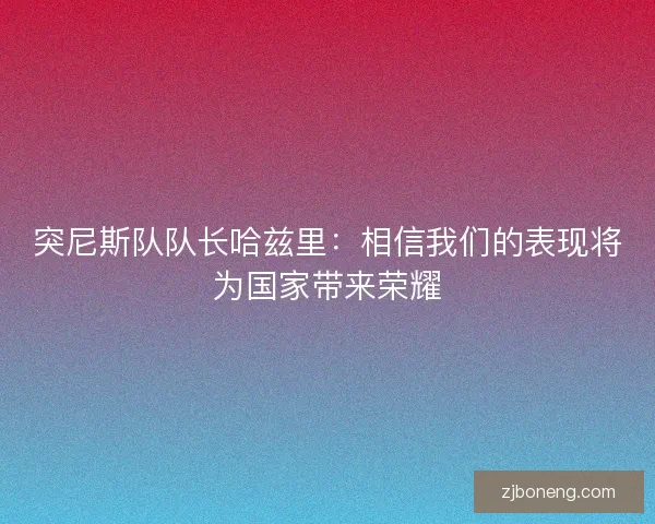 突尼斯队队长哈兹里：相信我们的表现将为国家带来荣耀