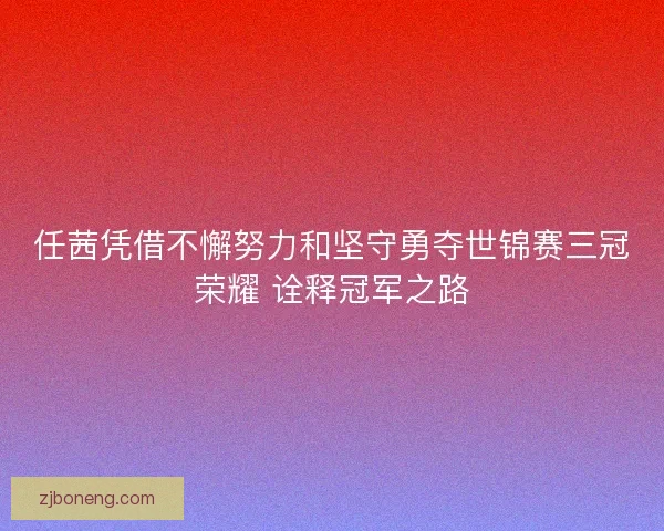 任茜凭借不懈努力和坚守勇夺世锦赛三冠荣耀 诠释冠军之路