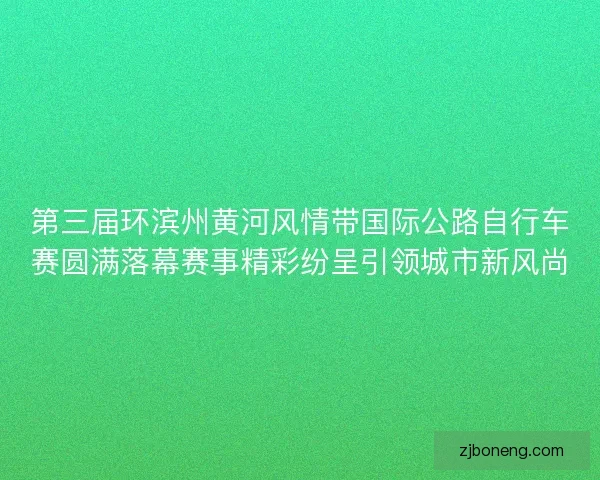 第三届环滨州黄河风情带国际公路自行车赛圆满落幕赛事精彩纷呈引领城市新风尚