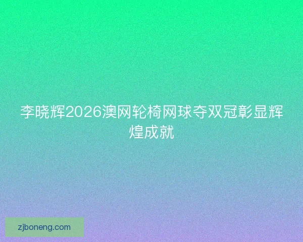 李晓辉2026澳网轮椅网球夺双冠彰显辉煌成就