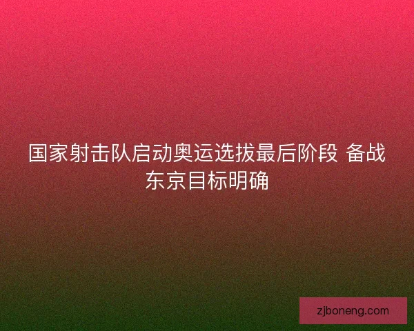 国家射击队启动奥运选拔最后阶段 备战东京目标明确